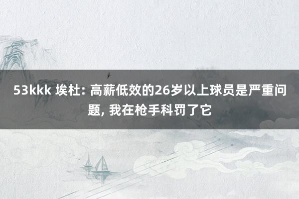 53kkk 埃杜: 高薪低效的26岁以上球员是严重问题， 我在枪手科罚了它