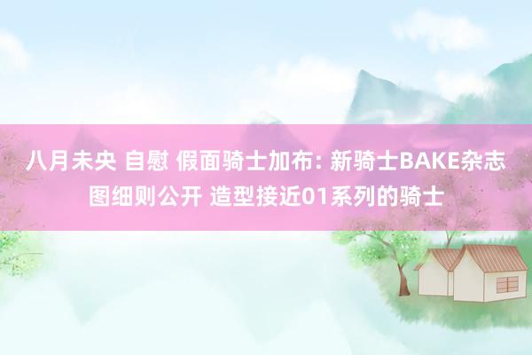 八月未央 自慰 假面骑士加布: 新骑士BAKE杂志图细则公开 造型接近01系列的骑士