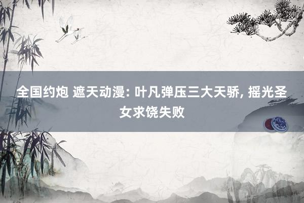 全国约炮 遮天动漫: 叶凡弹压三大天骄， 摇光圣女求饶失败