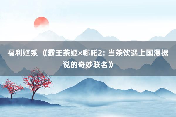 福利姬系 《霸王茶姬×哪吒2: 当茶饮遇上国漫据说的奇妙联名》