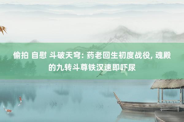 偷拍 自慰 斗破天穹: 药老回生初度战役， 魂殿的九转斗尊铁汉速即吓尿