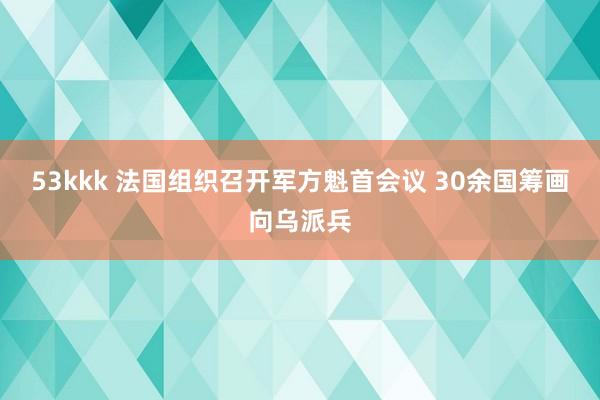53kkk 法国组织召开军方魁首会议 30余国筹画向乌派兵