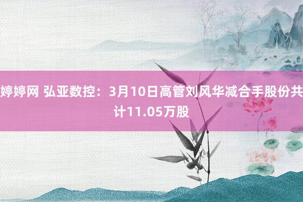 婷婷网 弘亚数控：3月10日高管刘风华减合手股份共计11.05万股