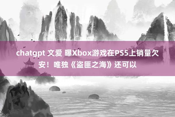 chatgpt 文爱 曝Xbox游戏在PS5上销量欠安！唯独《盗匪之海》还可以