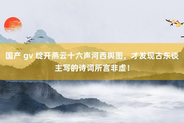 国产 gv 绽开燕云十六声河西舆图，才发现古东谈主写的诗词所言非虚！
