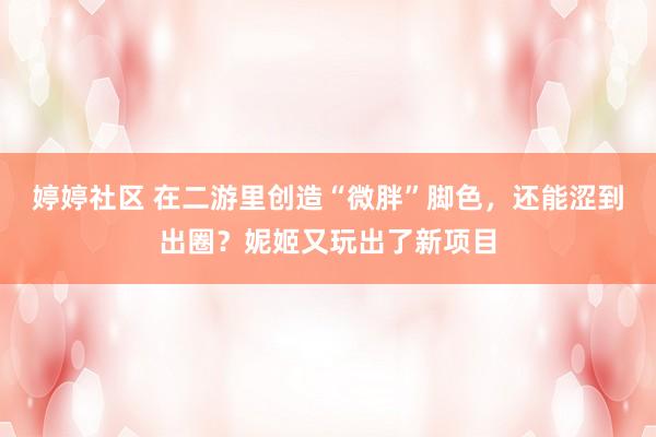 婷婷社区 在二游里创造“微胖”脚色，还能涩到出圈？妮姬又玩出了新项目
