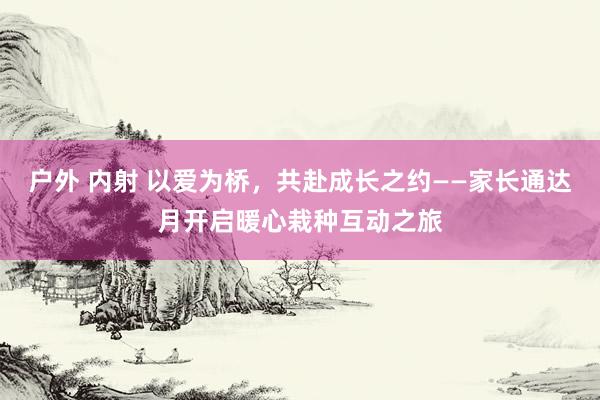 户外 内射 以爱为桥，共赴成长之约——家长通达月开启暖心栽种互动之旅