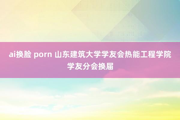ai换脸 porn 山东建筑大学学友会热能工程学院学友分会换届