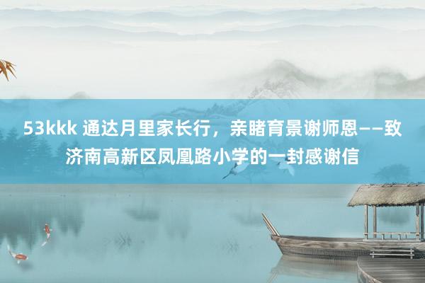 53kkk 通达月里家长行，亲睹育景谢师恩——致济南高新区凤凰路小学的一封感谢信