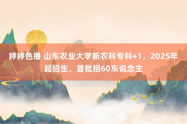 婷婷色播 山东农业大学新农科专科+1，2025年起招生，首批招60东说念主