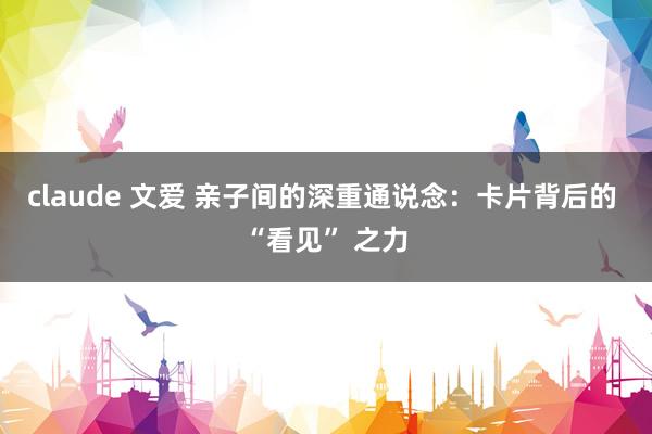 claude 文爱 亲子间的深重通说念：卡片背后的 “看见” 之力