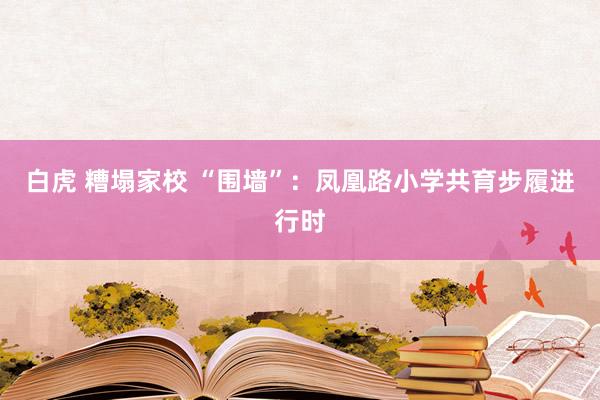 白虎 糟塌家校 “围墙”：凤凰路小学共育步履进行时