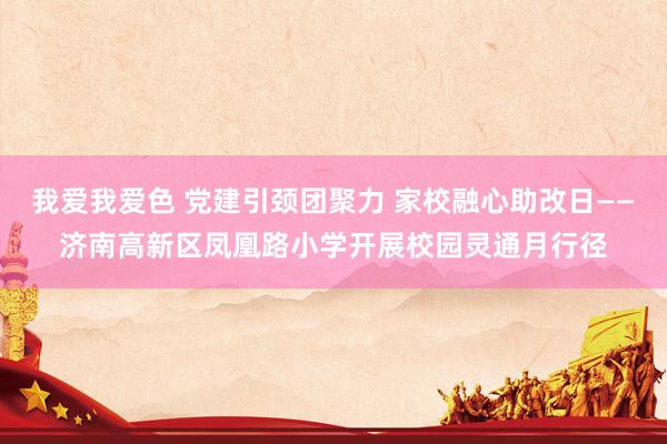 我爱我爱色 党建引颈团聚力 家校融心助改日——济南高新区凤凰路小学开展校园灵通月行径