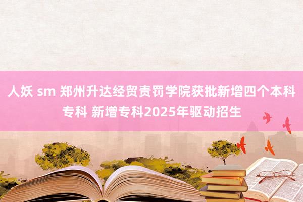 人妖 sm 郑州升达经贸责罚学院获批新增四个本科专科 新增专科2025年驱动招生