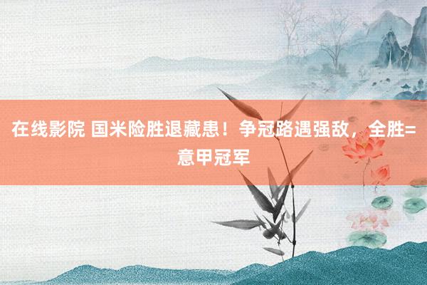 在线影院 国米险胜退藏患！争冠路遇强敌，全胜=意甲冠军
