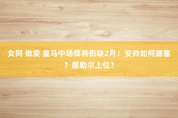 女同 做爱 皇马中场悍将伤缺2月！安帅如何搪塞？居勒尔上位？