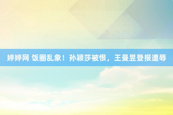 婷婷网 饭圈乱象！孙颖莎被恨，王曼昱登报遭辱