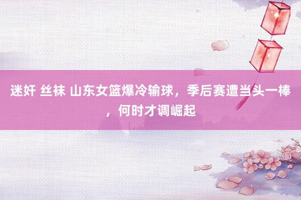 迷奸 丝袜 山东女篮爆冷输球，季后赛遭当头一棒，何时才调崛起