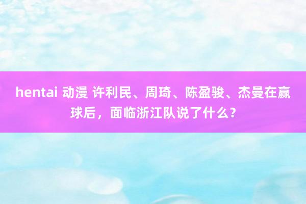hentai 动漫 许利民、周琦、陈盈骏、杰曼在赢球后，面临浙江队说了什么？