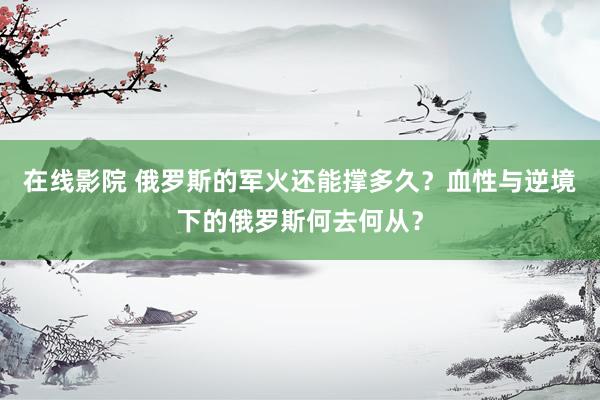 在线影院 俄罗斯的军火还能撑多久？血性与逆境下的俄罗斯何去何从？