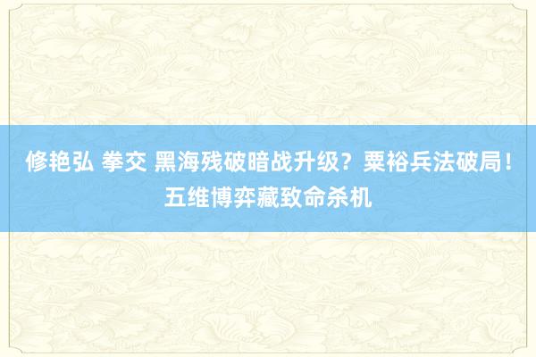 修艳弘 拳交 黑海残破暗战升级？粟裕兵法破局！五维博弈藏致命杀机