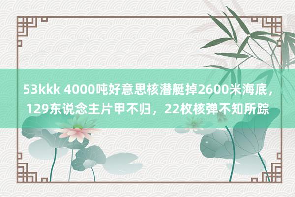 53kkk 4000吨好意思核潜艇掉2600米海底，129东说念主片甲不归，22枚核弹不知所踪