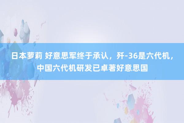 日本萝莉 好意思军终于承认，歼-36是六代机，中国六代机研发已卓著好意思国