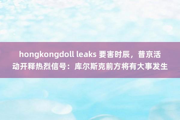 hongkongdoll leaks 要害时辰，普京活动开释热烈信号：库尔斯克前方将有大事发生
