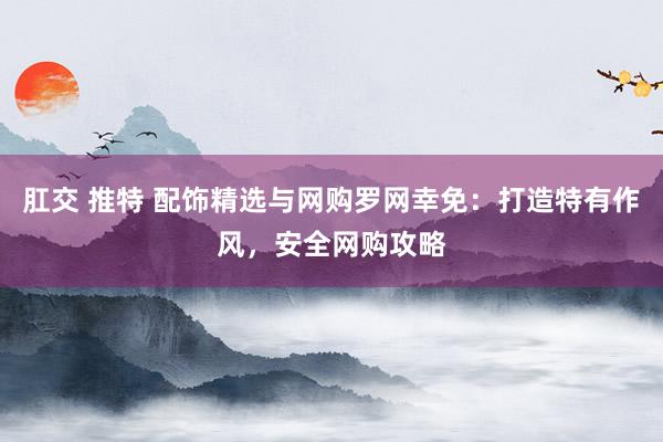 肛交 推特 配饰精选与网购罗网幸免：打造特有作风，安全网购攻略