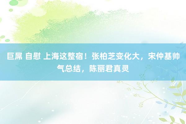 巨屌 自慰 上海这整宿！张柏芝变化大，宋仲基帅气总结，陈丽君真灵