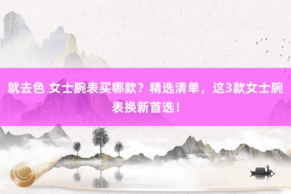 就去色 女士腕表买哪款？精选清单，这3款女士腕表换新首选！