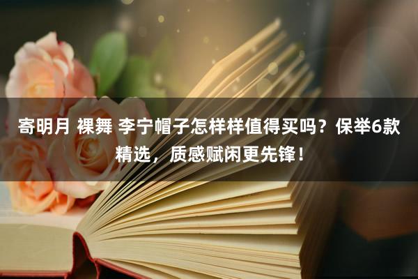 寄明月 裸舞 李宁帽子怎样样值得买吗？保举6款精选，质感赋闲更先锋！