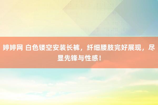 婷婷网 白色镂空安装长裤，纤细腰肢完好展现，尽显先锋与性感！