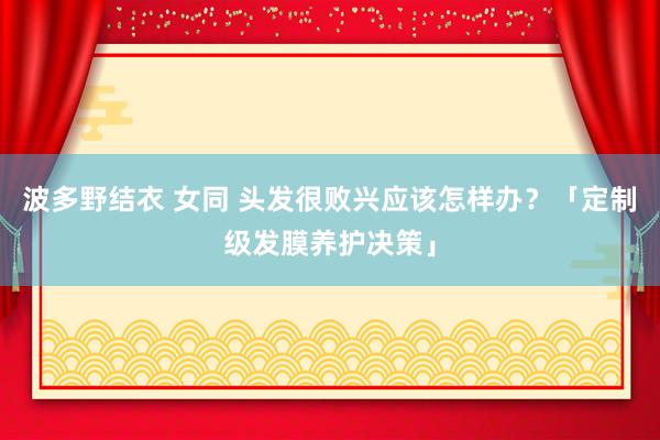 波多野结衣 女同 头发很败兴应该怎样办？「定制级发膜养护决策」