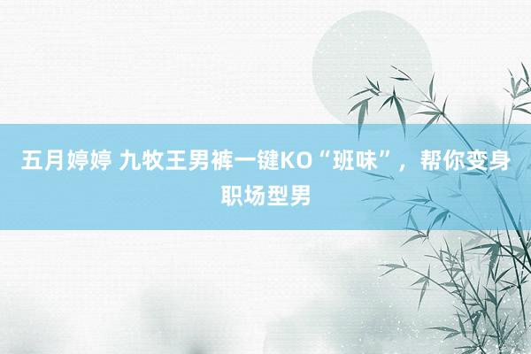 五月婷婷 九牧王男裤一键KO“班味”，帮你变身职场型男