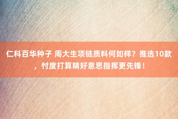仁科百华种子 周大生项链质料何如样？推选10款，忖度打算精好意思指挥更先锋！