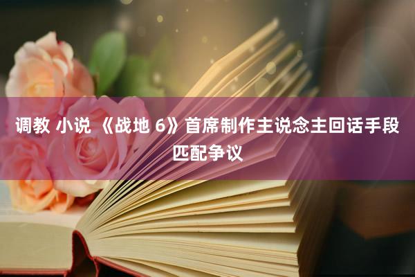 调教 小说 《战地 6》首席制作主说念主回话手段匹配争议