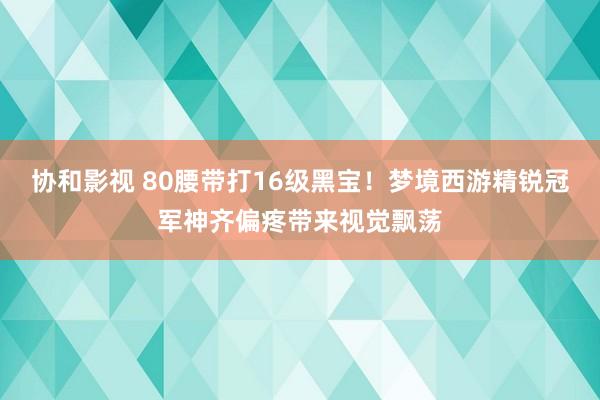 协和影视 80腰带打16级黑宝！梦境西游精锐冠军神齐偏疼带来视觉飘荡