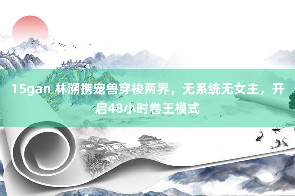 15gan 林溯携宠兽穿梭两界，无系统无女主，开启48小时卷王模式