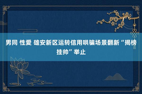男同 性愛 雄安新区运转信用哄骗场景翻新“揭榜挂帅”举止