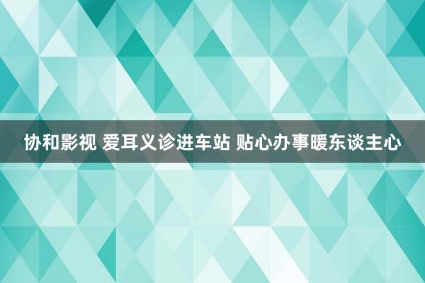 协和影视 爱耳义诊进车站 贴心办事暖东谈主心