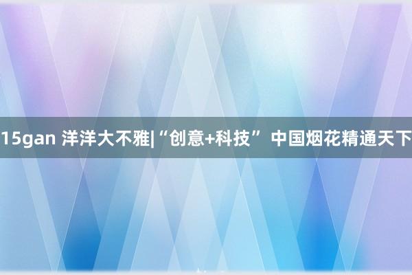 15gan 洋洋大不雅|“创意+科技” 中国烟花精通天下