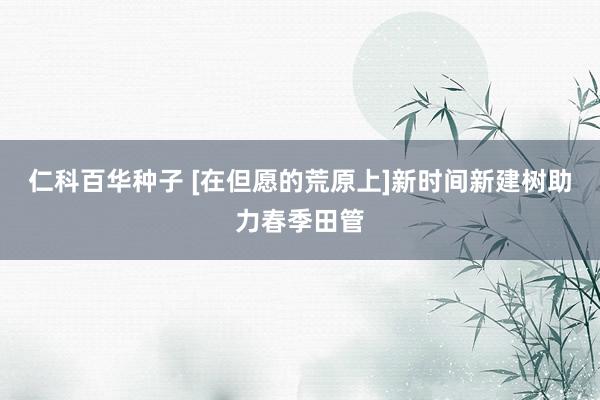 仁科百华种子 [在但愿的荒原上]新时间新建树助力春季田管