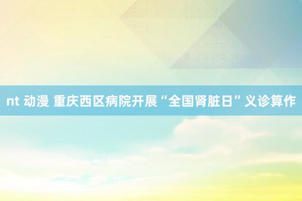nt 动漫 重庆西区病院开展“全国肾脏日”义诊算作