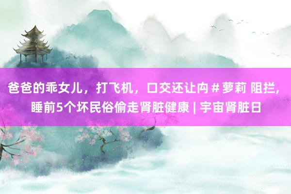 爸爸的乖女儿，打飞机，口交还让禸＃萝莉 阻拦， 睡前5个坏民俗偷走肾脏健康 | 宇宙肾脏日