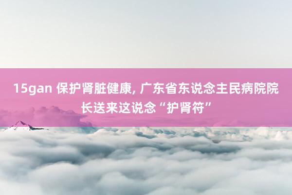 15gan 保护肾脏健康， 广东省东说念主民病院院长送来这说念“护肾符”