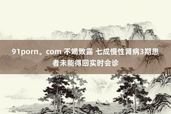 91porn。com 不竭败露 七成慢性肾病3期患者未能得回实时会诊