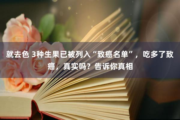 就去色 3种生果已被列入“致癌名单”，吃多了致癌，真实吗？告诉你真相