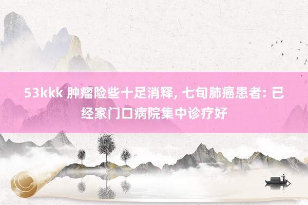 53kkk 肿瘤险些十足消释， 七旬肺癌患者: 已经家门口病院集中诊疗好