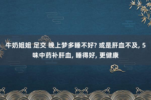 牛奶姐姐 足交 晚上梦多睡不好? 或是肝血不及， 5味中药补肝血， 睡得好， 更健康